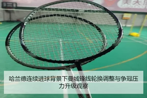 哈兰德连续进球背景下曼城锋线轮换调整与争冠压力升级观察