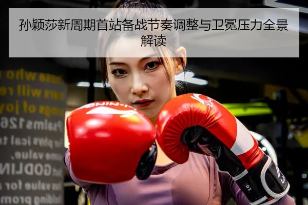 孙颖莎新周期首站备战节奏调整与卫冕压力全景解读
