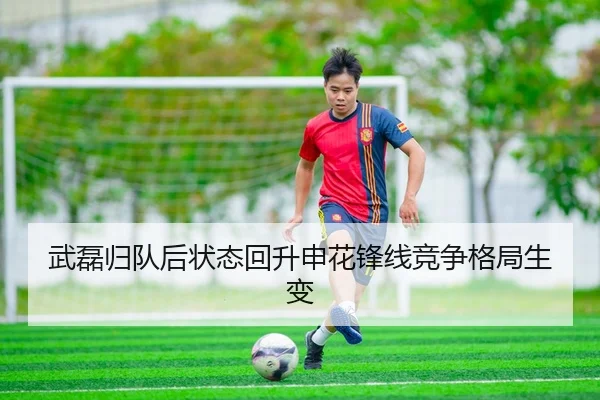 武磊归队后状态回升申花锋线竞争格局生变