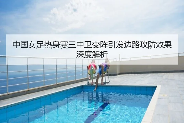 中国女足热身赛三中卫变阵引发边路攻防效果深度解析